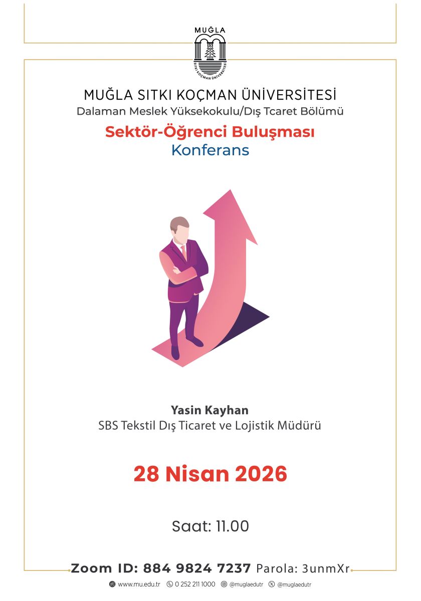 Poster, beyaz zemin üzerine sade ve kurumsal bir tasarıma sahiptir. Üst kısmında Muğla Sıtkı Koçman Üniversitesi’nin logosu ve adı yer almaktadır. Altında “Dalaman Meslek Yüksekokulu / Dış Ticaret Bölümü” ifadesi bulunmaktadır. Başlık kısmında kırmızı renkle “Sektör-Öğrenci Buluşması”, hemen altında mavi renkle “Konferans” yazmaktadır. Poster ortasında, takım elbise giymiş bir erkek figürü yer alır. Figür, kollarını bağlamış şekilde ayakta durmaktadır. Arkasında yukarı doğru yönelen büyük bir ok bulunmaktadır. Bu ok, kariyer gelişimini ve yükselmeyi simgelemektedir. Ok pembe ve mor tonlarında tasarlanmıştır. Görselin altında konuşmacının bilgileri yer almaktadır: “Yasin Kayhan – SBS Tekstil Dış Ticaret ve Lojistik Müdürü” Posterin alt kısmında etkinlik tarihi büyük kırmızı yazıyla verilmiştir: “28 Nisan 2026” Onun altında saat bilgisi yer alır: “Saat: 11.00” En alt bölümde Zoom bağlantı bilgileri bulunmaktadır: “Zoom ID: 884 9824 7237” “Parola: 3unmXr” Poster genel olarak profesyonel, sade ve kariyer odaklı bir etkinliği tanıtmaktadır.